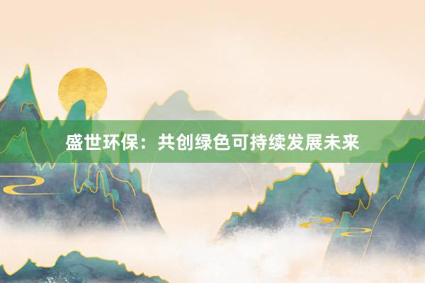 盛世环保：共创绿色可持续发展未来