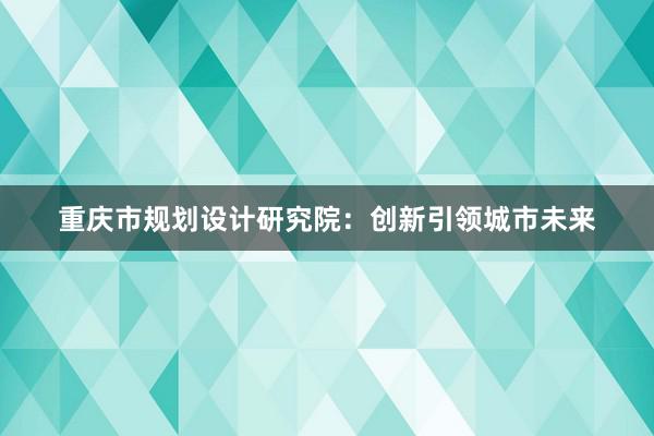 重庆市规划设计研究院：创新引领城市未来