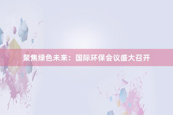 聚焦绿色未来：国际环保会议盛大召开