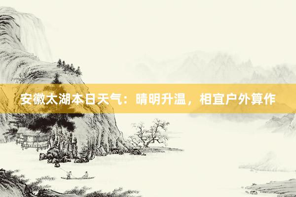 安徽太湖本日天气：晴明升温，相宜户外算作